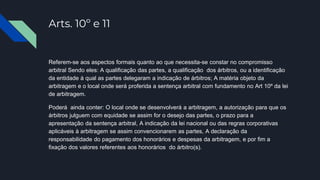 Arts. 10º e 11
Referem-se aos aspectos formais quanto ao que necessita-se constar no compromisso
arbitral Sendo eles: A qualificação das partes, a qualificação dos árbitros, ou a identificação
da entidade à qual as partes delegaram a indicação de árbitros; A matéria objeto da
arbitragem e o local onde será proferida a sentença arbitral com fundamento no Art 10º da lei
de arbitragem.
Poderá ainda conter: O local onde se desenvolverá a arbitragem, a autorização para que os
árbitros julguem com equidade se assim for o desejo das partes, o prazo para a
apresentação da sentença arbitral, A indicação da lei nacional ou das regras corporativas
aplicáveis à arbitragem se assim convencionarem as partes, A declaração da
responsabilidade do pagamento dos honorários e despesas da arbitragem, e por fim a
fixação dos valores referentes aos honorários do árbitro(s).
 