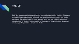 Art. 12º
Trata das causas de extinção da arbitragem, que se dá nas seguintes ocasiões: Escusa de
um dos árbitros antes de aceitar nomeação quando as partes convencionam não aceitar
substitutos, Ficando um dos árbitros por qualquer razão que seja incluindo falecimento,
impossibilitado de dar seu voto em ocasião de que as partes convencionaram não aceitar
substituto, por fim, também ocorrerá extinção da
 