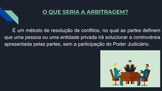 O QUE SERIA A ARBITRAGEM?
É um método de resolução de conflitos, no qual as partes definem
que uma pessoa ou uma entidade privada irá solucionar a controvérsia
apresentada pelas partes, sem a participação do Poder Judiciário.
 