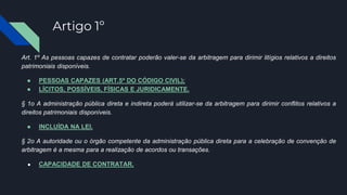 Artigo 1º
Art. 1º As pessoas capazes de contratar poderão valer-se da arbitragem para dirimir litígios relativos a direitos
patrimoniais disponíveis.
● PESSOAS CAPAZES (ART.5º DO CÓDIGO CIVIL);
● LÍCITOS, POSSÍVEIS, FÍSICAS E JURIDICAMENTE.
§ 1o A administração pública direta e indireta poderá utilizar-se da arbitragem para dirimir conflitos relativos a
direitos patrimoniais disponíveis.
● INCLUÍDA NA LEI.
§ 2o A autoridade ou o órgão competente da administração pública direta para a celebração de convenção de
arbitragem é a mesma para a realização de acordos ou transações.
● CAPACIDADE DE CONTRATAR.
 