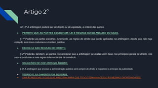 Artigo 2º
Art. 2º A arbitragem poderá ser de direito ou de eqüidade, a critério das partes.
● PERMITE QUE AS PARTES ESCOLHAM: LEI E REGRAS OU SÓ ANÁLISE DO CASO.
§ 1º Poderão as partes escolher, livremente, as regras de direito que serão aplicadas na arbitragem, desde que não haja
violação aos bons costumes e à ordem pública.
● ESCOLHA DAS REGRAS DE DIREITO.
§ 2º Poderão, também, as partes convencionar que a arbitragem se realize com base nos princípios gerais de direito, nos
usos e costumes e nas regras internacionais de comércio.
● SOLUÇÕES DE COFLITOS NO ÂMBITO;
§ 3o A arbitragem que envolva a administração pública será sempre de direito e respeitará o princípio da publicidade.
● VEDADO O JULGAMENTO POR EQUIDADE.
● DAR ÀS PESSOAS O QUE ELAS PRECISAM PARA QUE TODOS TENHAM ACESSO ÀS MESMAS OPORTUNIDADES.
 