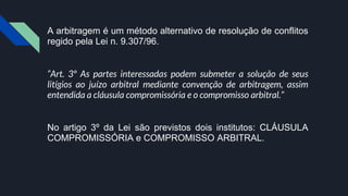 A arbitragem é um método alternativo de resolução de conflitos
regido pela Lei n. 9.307/96.
“Art. 3º As partes interessadas podem submeter a solução de seus
litígios ao juízo arbitral mediante convenção de arbitragem, assim
entendida a cláusula compromissória e o compromisso arbitral.”
No artigo 3º da Lei são previstos dois institutos: CLÁUSULA
COMPROMISSÓRIA e COMPROMISSO ARBITRAL.
 