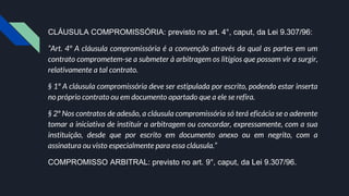 CLÁUSULA COMPROMISSÓRIA: previsto no art. 4°, caput, da Lei 9.307/96:
“Art. 4º A cláusula compromissória é a convenção através da qual as partes em um
contrato comprometem-se a submeter à arbitragem os litígios que possam vir a surgir,
relativamente a tal contrato.
§ 1º A cláusula compromissória deve ser estipulada por escrito, podendo estar inserta
no próprio contrato ou em documento apartado que a ele se refira.
§ 2º Nos contratos de adesão, a cláusula compromissória só terá eficácia se o aderente
tomar a iniciativa de instituir a arbitragem ou concordar, expressamente, com a sua
instituição, desde que por escrito em documento anexo ou em negrito, com a
assinatura ou visto especialmente para essa cláusula.”
COMPROMISSO ARBITRAL: previsto no art. 9°, caput, da Lei 9.307/96.
 