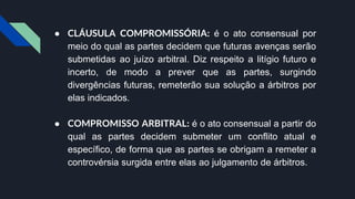 ● CLÁUSULA COMPROMISSÓRIA: é o ato consensual por
meio do qual as partes decidem que futuras avenças serão
submetidas ao juízo arbitral. Diz respeito a litígio futuro e
incerto, de modo a prever que as partes, surgindo
divergências futuras, remeterão sua solução a árbitros por
elas indicados.
● COMPROMISSO ARBITRAL: é o ato consensual a partir do
qual as partes decidem submeter um conflito atual e
específico, de forma que as partes se obrigam a remeter a
controvérsia surgida entre elas ao julgamento de árbitros.
 