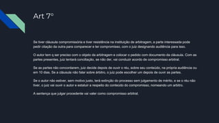 Art 7°
Se tiver cláusula compromissória e tiver resistência na instituição de arbitragem, a parte interessada pode
pedir citação da outra para comparecer e ter compromisso, com o juiz designando audiência para isso.
O autor tem q ser preciso com o objeto da arbitragem e colocar o pedido com documento da cláusula. Com as
partes presentes, juiz tentará conciliação, se não der, vai conduzir acordo de compromisso arbitral.
Se as partes não concordarem, juiz decide depois de ouvir o réu, sobre seu conteúdo, na própria audiência ou
em 10 dias. Se a cláusula não falar sobre árbitro, o juiz pode escolher um depois de ouvir as partes.
Se o autor não estiver, sem motivo justo, terá extinção do processo sem julgamento de mérito, e se o réu não
tiver, o juiz vai ouvir o autor e estatuir a respeito do conteúdo do compromisso, nomeando um arbitro.
A sentença que julgar procedente vai valer como compromisso arbitral.
 