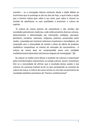 mantém – se a concepção clássica existente desde a Idade Média ao
Iluminismo que se prolonga se até aos dias de hoje, a qual traduz a acção
que o homem realiza quer sobre o seu meio, quer sobre si mesmo no
sentido de aperfeiçoar as suas qualidades e promover a cultura do
espírito.

  “A cultura de massa decorre da coexistência e das tensões das
sociedades policulturais modernas, onde estão presentes diversas culturas,
determinantes e determinadas por interacções múltiplas, (pessoais,
familiares, escolares, nacionais, religiosas, políticas, promovidas pelos
media…) pautadas por inúmeros interesses económicos e tecnológicos, em
conjunção com a necessidade de manter o fluxo de oferta de produtos
mediáticos competitivos no interior de mercados de consumidores… A
cultura de massa deve ser compreendida como uma realidade
multidimensional observável sob diversos ângulos de investigação.” [8]

  Ao colocar os media como difusor e produtor de culturas e responsável
pelas transformações imprevisíveis no campo cultural, social e económico
têm se a necessidade de afirmar que o resultado destas acções e das
culturas em presença traduzir-se-ão no que corresponde ao conceito de
cultura de massa. A cultura de massa tornou-se uma das características da
sociedade totalitária promotora de “homem unidimensional”




                                                                         7
 