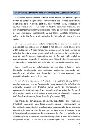 2.CONCEPÇÃO MARXISTA SOBRE COMUNICAÇÃO E CULTURA DE MASSAS
   O conceito de cultura como todo um modo de vida para Marx não pode
deixar de conter a significância determinante dos factores económicos
originados pelos métodos políticos. Karl Heinrich Marx, intelectual e
revolucionário alemão – fundador da doutrina comunista moderna, era
um emissor com grande influência na sua forma de expressar e comunicar
as suas mensagens publicamente. A sua teoria socialista considera a
cultura fruto das forças e das relações de produção de uma estrutura
social.

   A ideia de Marx sobre cultura fundamenta-se nas razões sociais e
económicas, nos modos de produção e nas relações entre classes que
estão subjacentes. A base económica seria o centro de onde partem as
relações da cultura, sendo o ser social o determinante da consciência e
não as transformações económicas em si. Na sua visão global o
capitalismo era a opressão do indivíduo pela distorção de valores causada
- a exaltação do materialismo e o silenciar da consciência opinativa social.

   Marx incentivava os trabalhadores, os operários, a lutarem pela
libertação condicionada pela sociedade capitalista, recusando por
completo os princípios que despontam do processo económico no
propósito de evitar a sua própria ruina.

   “Marx debruçou-se sobre a formação e a essência do capitalismo
considerando que este se fundamenta numa apropriação individual da
mais-valia gerada pelo trabalho numa lógica de acumulação e
concentração de riqueza que deixa completamente de lado a função social
do trabalho e reduz o proletariado a um estado de alienação, em que o
trabalho deixa de ser um factor de realização pessoal.” [9]

   Os meios de comunicação de massa, suportados pela revolução
industrial, tornam-se para Marx grandes agentes participativos na
formação das suas atitudes, um aliado para a repercussão da sua teoria. A
comunicação permite que factores persuasivos sejam impostos como
informação enfraquecendo ou fortalecendo as decisões dos indivíduos - a
apresentação de argumentos positivos ou negativos, as comunicações que
despertam temor ou alarme e as apresentações de conclusões sem
                                                                           8
 