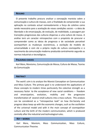 RESUMO
   O presente trabalho procura analisar a concepção marxista sobre a
comunicação e cultura de massas, com a finalidade de compreender a sua
aplicação no contexto actual nomeadamente a força do coletivo como
sendo necessária para a aceitação de novas condições sociais – a ideia de
liberdade e de emancipação, de evolução, de mobilidade, a passagem por
transições progressivas das culturas dispersas a uma cultura de massa. A
análise terá um caracter retrospectivo com o propósito de procurar e
compreender como as ideias de progresso e de sociedade percetível
acompanham as mudanças económicas, a oscilação do modelo de
universalidade e com ele a própria noção de cultura cosmopolita e o
nascimento da comunicação moderna produzida centralmente segundo as
normas industriais e tecnológicas.

  PALAVRAS-CHAVES
  Karl Marx, Marxismo, Comunicação de Massa, Cultura de Massa, Teorias
da Comunicação


  ABSTRACT
  The work’s aim is to analyze the Marxist Conception on Communication
and Mass Culture. The primary goal is to understand the applications of
these concepts to modern times particularly the colective strength as a
necessary factor to the acceptance of new social conditions – freedom
and emancipation, evolution, mobility and the progressive
transformation of several small cultures into a mass culture. This analysis
can be considered as a “retrospective look” on how the Society and
progress ideas keep up with the economic changes, such as the oscillation
of the universal model and with it the main concept of cosmopolitan
culture and the birth of the modern communication, which is produced
centrally after the industrial and technological rules.
  KEY – WORDS
  Karl Marx, Marxism,         Mass     Communication,     Mass    Culture,
Communication Theories
 