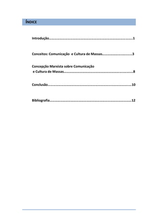 ÍNDICE


   Introdução…………………………………………………………………………………..1



   Conceitos: Comunicação e Cultura de Massas…………………..….......3


   Concepção Marxista sobre Comunicação
   e Cultura de Massas…………………………………………………………..……....8


   Conclusão………………………………………………………………………………..…10



   Bibliografia…………………………………………………………………………………12
 