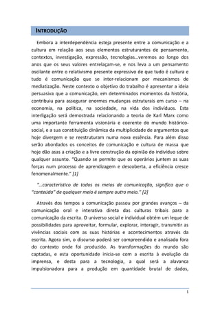 INTRODUÇÃO
   Embora a interdependência esteja presente entre a comunicação e a
cultura em relação aos seus elementos estruturantes de pensamento,
contextos, investigação, expressão, tecnologias…veremos ao longo dos
anos que os seus valores entrelaçam-se, e nos leva a um pensamento
oscilante entre o relativismo presente expressivo de que tudo é cultura e
tudo é comunicação que se inter-relacionam por mecanismos de
mediatização. Neste contexto o objetivo do trabalho é apresentar a ideia
persuasiva que a comunicação, em determinados momentos da história,
contribuiu para assegurar enormes mudanças estruturais em curso – na
economia, na política, na sociedade, na vida dos indivíduos. Esta
interligação será demostrada relacionando a teoria de Karl Marx como
uma importante ferramenta visionária e coerente do mundo histórico-
social, e a sua constituição dinâmica da multiplicidade de argumentos que
hoje divergem e se reestruturam numa nova essência. Para além disso
serão abordados os conceitos de comunicação e cultura de massa que
hoje dão asas a criação e a livre construção da opinião do indivíduo sobre
qualquer assunto. “Quando se permite que os operários juntem as suas
forças num processo de aprendizagem e descoberta, a eficiência cresce
fenomenalmente.” [1]

  “…característico de todos os meios de comunicação, significa que o
“conteúdo” de qualquer meio é sempre outro meio.” [2]

   Através dos tempos a comunicação passou por grandes avanços – da
comunicação oral e interativa direta das culturas tribais para a
comunicação da escrita. O universo social e individual obtém um leque de
possibilidades para aproveitar, formular, explorar, interagir, transmitir as
vivências sociais com as suas histórias e acontecimentos através da
escrita. Agora sim, o discurso poderá ser compreendido e analisado fora
do contexto onde foi produzido. As transformações do mundo são
captadas, e esta oportunidade inicia-se com a escrita à evolução da
imprensa, e desta para a tecnologia, a qual será a alavanca
impulsionadora para a produção em quantidade brutal de dados,



                                                                           1
 