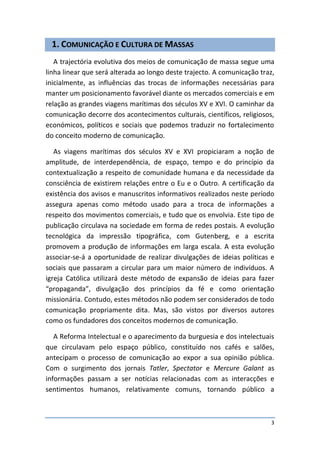 1. COMUNICAÇÃO E CULTURA DE MASSAS
   A trajectória evolutiva dos meios de comunicação de massa segue uma
linha linear que será alterada ao longo deste trajecto. A comunicação traz,
inicialmente, as influências das trocas de informações necessárias para
manter um posicionamento favorável diante os mercados comerciais e em
relação as grandes viagens marítimas dos séculos XV e XVI. O caminhar da
comunicação decorre dos acontecimentos culturais, científicos, religiosos,
económicos, políticos e sociais que podemos traduzir no fortalecimento
do conceito moderno de comunicação.

   As viagens marítimas dos séculos XV e XVI propiciaram a noção de
amplitude, de interdependência, de espaço, tempo e do princípio da
contextualização a respeito de comunidade humana e da necessidade da
consciência de existirem relações entre o Eu e o Outro. A certificação da
existência dos avisos e manuscritos informativos realizados neste período
assegura apenas como método usado para a troca de informações a
respeito dos movimentos comerciais, e tudo que os envolvia. Este tipo de
publicação circulava na sociedade em forma de redes postais. A evolução
tecnológica da impressão tipográfica, com Gutenberg, e a escrita
promovem a produção de informações em larga escala. A esta evolução
associar-se-á a oportunidade de realizar divulgações de ideias políticas e
sociais que passaram a circular para um maior número de indivíduos. A
igreja Católica utilizará deste método de expansão de ideias para fazer
“propaganda”, divulgação dos princípios da fé e como orientação
missionária. Contudo, estes métodos não podem ser considerados de todo
comunicação propriamente dita. Mas, são vistos por diversos autores
como os fundadores dos conceitos modernos de comunicação.

   A Reforma Intelectual e o aparecimento da burguesia e dos intelectuais
que circulavam pelo espaço público, constituído nos cafés e salões,
antecipam o processo de comunicação ao expor a sua opinião pública.
Com o surgimento dos jornais Tatler, Spectator e Mercure Galant as
informações passam a ser notícias relacionadas com as interacções e
sentimentos humanos, relativamente comuns, tornando público a



                                                                         3
 