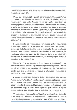 modalidade de comunicação de massa, que afirmar-se-á com a Revolução
Industrial do século XIX.

  “Desde que a comunicação – para lá dos diversos significados conferidos
por cada época – iniciou a sua trajetória em busca do ideal da razão, a
representação que dela fazemos sofre os efeitos contrários da
emancipação e do controlo, da transparência e da opacidade: por um lado,
a lógica da libertação e de todos os entraves, de todos os preceitos
herdados do pensamento do dogma e, por outro, a lógica da restrição de
uma ordem social e produtiva. Os meios de deslocação que possibilitam
escapar ao isolamento e às fronteiras mentais e físicas permitem, ao
mesmo tempo, desencadear o movimento e consolidar o centro a partir da
periferia.” [4]

   O aparecimento da Comunicação estimulado pelos movimentos
económicos, sociais e tecnológicos irá proporcionar ao indivíduo
elementos simbolicamente civis para a construção da sua identidade
cultural. O que se tornou possível a partir da ideia da livre circulação, da
partilha de saberes, da produção, da representação social, da valorização
de costumes e comportamentos herdados, da motivação pela criação e
identificação da opinião pública.

   “Comunicar é tornar comum – é normativa, a comunicação. Faz
comunicar – tornar comum – o que não deve permanecer privado. Consiste
em pôr em prática o vínculo político de nascimento, e isto por meio do
direito que cria a distância e produz a alteridade, permitindo a
identificação.” Pierre Legendre [5]

   A palavra Comunicação deriva do latim communicare, que significa
"tornar comum", "partilhar", "conferenciar". A comunicação pode ocorrer
sem a troca de informação, contudo a informação pressupõe a existência
da comunicação. É um meio útil para obter o vínculo poderoso que a vida
em sociedade exige; a forma mais expressiva para realizar a ligação
interna e efetuar a participação total do indivíduo no contexto social.

  “ A comunicação é essencial à socialização, à aculturação e à formação
– educação do indivíduo. É comunicando - entendendo-se aqui a
comunicação como troca de mensagens e experiências com significado
                                                                          4
 