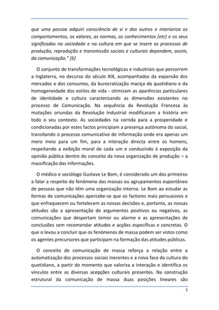 que uma pessoa adquiri consciência de si e dos outros e interioriza os
comportamentos, os valores, as normas, os conhecimentos (etc) e os seus
significados na sociedade e na cultura em que se insere os processos de
produção, reprodução e transmissão sociais e culturais dependem, assim,
da comunicação.” [6]

   O conjunto de transformações tecnológicas e industriais que percorrem
a Inglaterra, no decurso do século XIX, acompanhados da expansão dos
mercados e dos consumos, da burocratização maciça do quotidiano e da
homogeneidade dos estilos de vida - otimizam as aparências particulares
de identidade e cultura caracterizando as dimensões existentes no
processo de Comunicação. Na sequência da Revolução Francesa às
mutações oriundas da Revolução Industrial modificaram a história em
todo o seu contexto. As sociedades na corrida para a prosperidade e
condicionadas por estes factos principiam a presença autónoma do social,
transitando o processo comunicativo de informação onde era apenas um
mero meio para um fim, para a interação directa entre os homens,
respeitando a exibição moral de cada um e conduzindo à exposição da
opinião pública dentro do conceito da nova organização de produção – a
massificação das informações.

   O médico e sociólogo Gustave Le Bom, é considerado um dos primeiros
a falar a respeito do fenómeno das massas ou agrupamentos espontâneo
de pessoas que não têm uma organização interna. Le Bom ao estudar as
formas de comunicações apercebe-se que os factores mais persuasivos e
que enfraquecem ou fortalecem as nossas decisões e, portanto, as nossas
atitudes são a apresentação de argumentos positivos ou negativos, as
comunicações que despertam temor ou alarme e as apresentações de
conclusões sem recomendar atitudes e acções específicas e concretas. O
que o levou a concluir que os fenómenos de massa podem ser vistos como
os agentes precursores que participam na formação das atitudes públicas.

   O conceito de comunicação de massa reforça a relação entre a
automatização dos processos sociais inerentes e a nova face da cultura do
quotidiano, a partir do momento que valoriza a interação e identifica os
vínculos entre as diversas acepções culturais presentes. Na construção
estrutural da comunicação de massa duas posições lineares são
                                                                        5
 