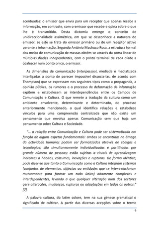 acentuadas: o emissor que envia para um receptor que apenas recebe a
informação, em contraste, com o emissor que recebe e opina sobre o que
lhe é transmitido. Desta dictomia emerge o conceito de
unidireccionalidade assimétrica, em que se desconhece a natureza do
emissor, se este se trata do emissor primário ou de um receptor activo
perante a informação. Segundo António Machuco Rosa, a estrutura formal
dos meios de comunicação de massas obtém-se através da soma linear de
múltiplas díades independentes, com o ponto terminal de cada díade a
coalescer num ponto único, o emissor.

   As dimensões de comunicação (interpessoal, mediada e mediatizada
interligadas a ponto de parecer impossível dissocia-las, de acordo com
Thompson) que se expressam nos seguintes tipos como a propaganda, a
opinião pública, os rumores e o processo de deformação da informação
expõem e estabelecem as interdependências entre os Campos de
Comunicação e Cultura. O que remete a tradução da cultura como um
ambiente envolvente, determinante e determinado, do processo
anteriormente mencionado, o qual identifica relações e estabelece
vínculos para uma compreensão centralizada que não existe um
pensamento que envolva apenas Comunicação sem que haja um
pensamento sobre Cultura e Sociedade.

   “... a relação entre Comunicação e Cultura pode ser sistematizada em
função de alguns aspetos fundamentais: ambas se encontram no âmago
da actividade humana; podem ser formalizadas através de códigos e
tecnologias; são simultaneamente individualizadas e partilhadas por
grande número de pessoas; estão sujeitas a rituais de aprendizagem
inerentes a hábitos, costumes, inovações e rupturas. De forma idêntica,
pode dizer-se que tanto a Comunicação como a Cultura integram sistemas
(conjuntos de elementos, objectos ou entidades que se inter-relacionam
mutuamente para formar um todo único) altamente complexos e
interdependentes, levando a que qualquer alteração num dos sectores
gere alterações, mudanças, rupturas ou adaptações em todos os outros.”
[7]

   A palavra cultura, do latim colore, tem na sua génese gramatical o
significado de cultivar. A partir das diversas acepções sobre o termo
                                                                      6
 