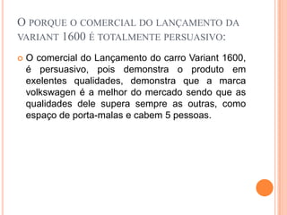 O porque o comercial do lançamento da variant 1600 é totalmente persuasivo:O comercial do Lançamento do carro Variant 1600, é persuasivo, pois demonstra o produto em exelentes qualidades, demonstra que a marca volkswagen é a melhor do mercado sendo que as qualidades dele supera sempre as outras, como espaço de porta-malas e cabem 5 pessoas.