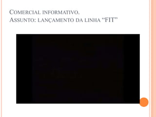 Comercial informativo.Assunto: lançamento da linha “FIT”