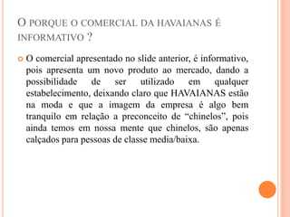 O porque o comercial da havaianas é informativo ?	 O comercial apresentado no slide anterior, é informativo, pois apresenta um novo produto ao mercado, dando a possibilidade de ser utilizado em qualquer estabelecimento, deixando claro que HAVAIANAS estão na moda e que a imagem da empresa é algo bem tranquilo em relação a preconceito de “chinelos”, pois ainda temos em nossa mente que chinelos, são apenas calçados para pessoas de classe media/baixa.