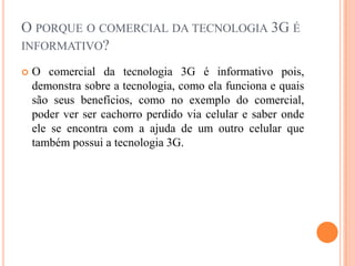 O porque o comercial da tecnologia 3G é informativo?	O comercial da tecnologia 3G é informativo pois, demonstra sobre a tecnologia, como ela funciona e quais são seus benefícios, como no exemplo do comercial, poder ver ser cachorro perdido via celular e saber onde ele se encontra com a ajuda de um outro celular que também possui a tecnologia 3G.