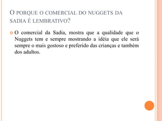 O porque o comercial do nuggets da sadia é lembrativo?		O comercial da Sadia, mostra que a qualidade que o Nuggets tem e sempre mostrando a idéia que ele será sempre o mais gostoso e preferido das crianças e também dos adultos.
