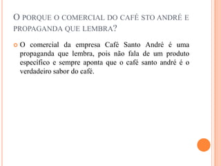 O porque o comercial do café stoandré e propaganda que lembra?		O comercial da empresa Café Santo André é uma propaganda que lembra, pois não fala de um produto específico e sempre aponta que o café santo andré é o verdadeiro sabor do café.