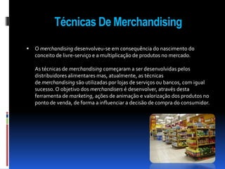 Técnicas De Merchandising 
 O merchandising desenvolveu-se em consequência do nascimento do 
conceito de livre-serviço e a multiplicação de produtos no mercado. 
As técnicas de merchandising começaram a ser desenvolvidas pelos 
distribuidores alimentares mas, atualmente, as técnicas 
de merchandising são utilizadas por lojas de serviços ou bancos, com igual 
sucesso. O objetivo dos merchandisers é desenvolver, através desta 
ferramenta de marketing, ações de animação e valorização dos produtos no 
ponto de venda, de forma a influenciar a decisão de compra do consumidor. 
 