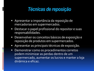 Técnicas de reposição 
 Apresentar a importância da reposição de 
mercadorias em supermercados. 
 Destacar o papel profissional do repositor e suas 
responsabilidades. 
 Desenvolver os conceitos básicos de exposição e 
reposição de produtos em supermercados. 
 Apresentar as principais técnicas de exposição. 
 Demonstrar como os procedimentos corretos 
podem minimizar as perdas dentro de um 
supermercado, aumentar os lucros e manter a loja 
dinâmica e eficaz. 
 