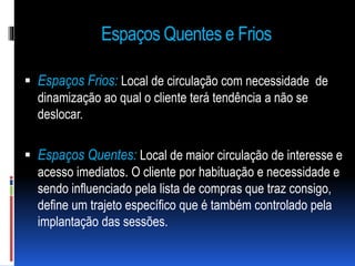 Espaços Quentes e Frios
 Espaços Frios: Local de circulação com necessidade de
dinamização ao qual o cliente terá tendência a não se
deslocar.
 Espaços Quentes: Local de maior circulação de interesse e
acesso imediatos. O cliente por habituação e necessidade e
sendo influenciado pela lista de compras que traz consigo,
define um trajeto específico que é também controlado pela
implantação das sessões.
 