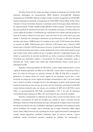 Em Mato Grosso do Sul, estado que abriga os biomas do Pantanal e do Cerrado, há 05
indústrias siderúrgicas em funcionamento: MMX Metálicos (Corumbá/MS, Pantanal),
inaugurada em 21/09/2007; Sideruna (Campo Grande, Cerrado), inaugurada em 26/04/2007;
Simasul (Aquidauana, Pantanal), re-inaugurada em 25/03/2006; Vetorial (Ribas do Rio Pardo,
Cerrado) e Urucum (Corumbá, Pantanal). A produção anual de ferro-gusa destas indústrias, é
de, respectivamente: 375.000; 120.000; 60.000; 288.450 e 41.926 toneladas. Tomando como base
que, para produzir 01 tonelada de ferro-gusa são consumidos, em média, 2,5 metros cúbicos de
carvão vegetal de eucalipto, e considerando que cada hectare de eucalipto cultivado produz em
torno de 25 metros cúbicos de carvão após 7 anos, em ciclos de três cortes, tem-se que, para
atender à demanda das siderúrgicas atualmente em funcionamento no MS seria necessário
derrubar, pelo menos, 30.988 hectares de eucalipto ao ano, sendo 13.125 hectares para atender
ao consumo da MMX, 4.200 hectares para a Sideruna, 2.100 hectares para a Simasul, 10.096
hectares para a Vetorial e 1.467 hectares para a Urucum. As áreas de matas naturais do Pantanal
e do Cerrado necessárias para suprir a mesma demanda de carvão seriam muito maiores, já que
estas rendem muito menos madeira do que o eucalipto cultivado. É importante destacar que,
devido ao aquecimento do mercado mundial de aço, todas as empresas instaladas no MS já
anunciaram que pretendem ampliar a sua produção de ferro-gusa aumentando, assim, a
demanda por carvão vegetal neste estado que, tradicionalmente, fornece carvão para as
siderúrgicas de MG.
Segundo a Associação Mineira de Silvicultura, o preço médio praticado para o carvão
vegetal de florestas plantadas, em 2006, foi de US$ 43,65 o metro cúbico. Tomando por base o
preço de venda do ferro-gusa no primeiro trimestre de 2006, de US$ 247,0 a tonelada, e
gastando-se 2,5 metros cúbicos de carvão vegetal na sua produção, tem-se que o custo
envolvido na compra do carvão vegetal de eucalipto corresponderia a 44,2 % do lucro obtido
com a venda do produto. A margem de lucro das siderúrgicas aumenta muito quando usam
carvão de matas nativas, uma vez que, de acordo com um fornecedor, em Campo Grande/MS,
o preço máximo praticado para este insumo, em novembro de 2007, foi de R$ 75,00 o metro
cúbico, ou aproximadamente US$ 25,00, correspondendo a 25,3 % do valor do ferro-gusa
comercializado pelas empresas em 2006, e 43% mais barato do que o carvão de eucalipto.
Portanto, considerando-se a diferença de preços entre o carvão de matas nativas e o de
eucalipto, a insuficiência da oferta de eucalipto para atender ao atual e crescente mercado
siderúrgico, aliados ao tempo demandado para que a plantação de eucalipto comece a produzir,
são fatores que deixam claro que as indústrias siderúrgicas representam severa ameaça às matas
nativas brasileiras. Por exemplo, tem-se verificado que na região Amazônica, Bahia, Minas
Gerais, Goiás e Mato Grosso do Sul, a produção de carvão vegetal direcionado à siderurgia tem
causado intensa degradação ambiental, exploração ilegal de recursos naturais e graves
problemas sociais, envolvendo precárias condições de trabalho, má remuneração e
 