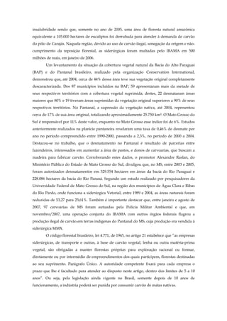 insalubridade sendo que, somente no ano de 2005, uma área de floresta natural amazônica
equivalente a 105.000 hectares de eucaliptos foi derrubada para atender à demanda de carvão
do pólo de Carajás. Naquela região, devido ao uso de carvão ilegal, sonegação da origem e não-
cumprimento da reposição florestal, as siderúrgicas foram multadas pelo IBAMA em 500
milhões de reais, em janeiro de 2006.
Um levantamento da situação da cobertura vegetal natural da Bacia do Alto Paraguai
(BAP) e do Pantanal brasileiro, realizado pela organização Conservation International,
demonstrou que, até 2004, cerca de 44% dessa área teve sua vegetação original completamente
descaracterizada. Dos 87 municípios incluídos na BAP, 59 apresentaram mais da metade de
seus respectivos territórios com a cobertura vegetal suprimida; destes, 22 desmataram áreas
maiores que 80% e 19 tiveram áreas suprimidas da vegetação original superiores a 90% de seus
respectivos territórios. No Pantanal, a supressão da vegetação nativa, até 2004, representou
cerca de 17% de sua área original, totalizando aproximadamente 25.750 km². O Mato Grosso do
Sul é responsável por 11% deste valor, enquanto no Mato Grosso esse índice foi de 6%. Estudos
anteriormente realizados na planície pantaneira revelaram uma taxa de 0,46% de desmate por
ano no período compreendido entre 1990-2000, passando a 2,3%, no período de 2000 a 2004.
Destacou-se no trabalho, que o desmatamento no Pantanal é resultado de parcerias entre
fazendeiros, interessados em aumentar a área de pastos, e donos de carvoarias, que buscam a
madeira para fabricar carvão. Corroborando estes dados, o promotor Alexandre Raslan, do
Ministério Público do Estado de Mato Grosso do Sul, divulgou que, no MS, entre 2003 e 2005,
foram autorizados desmatamentos em 329.554 hectares em áreas da bacia do Rio Paraguai e
228.086 hectares da bacia do Rio Paraná. Segundo um estudo realizado por pesquisadores da
Universidade Federal de Mato Grosso do Sul, na região dos municípios de Água Clara e Ribas
do Rio Pardo, onde funciona a siderúrgica Vetorial, entre 1989 e 2004, as áreas naturais foram
reduzidas de 53,27 para 23,61%. Também é importante destacar que, entre janeiro e agosto de
2007, 97 carvoarias de MS foram autuadas pela Polícia Militar Ambiental e que, em
novembro/2007, uma operação conjunta do IBAMA com outros órgãos federais flagrou a
produção ilegal de carvão em terras indígenas do Pantanal do MS, cuja produção era vendida à
siderúrgica MMX.
O código florestal brasileiro, lei 4.771, de 1965, no artigo 21 estabelece que “as empresas
siderúrgicas, de transporte e outras, à base de carvão vegetal, lenha ou outra matéria-prima
vegetal, são obrigadas a manter florestas próprias para exploração racional ou formar,
diretamente ou por intermédio de empreendimentos dos quais participem, florestas destinadas
ao seu suprimento. Parágrafo Único. A autoridade competente fixará para cada empresa o
prazo que lhe é facultado para atender ao disposto neste artigo, dentro dos limites de 5 a 10
anos”. Ou seja, pela legislação ainda vigente no Brasil, somente depois de 10 anos de
funcionamento, a indústria poderá ser punida por consumir carvão de matas nativas.
 
