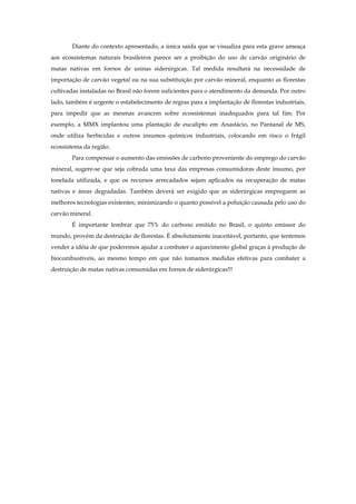 Diante do contexto apresentado, a única saída que se visualiza para esta grave ameaça
aos ecossistemas naturais brasileiros parece ser a proibição do uso de carvão originário de
matas nativas em fornos de usinas siderúrgicas. Tal medida resultará na necessidade de
importação de carvão vegetal ou na sua substituição por carvão mineral, enquanto as florestas
cultivadas instaladas no Brasil não forem suficientes para o atendimento da demanda. Por outro
lado, também é urgente o estabelecimento de regras para a implantação de florestas industriais,
para impedir que as mesmas avancem sobre ecossistemas inadequados para tal fim. Por
exemplo, a MMX implantou uma plantação de eucalipto em Anastácio, no Pantanal de MS,
onde utiliza herbicidas e outros insumos químicos industriais, colocando em risco o frágil
ecossistema da região.
Para compensar o aumento das emissões de carbono proveniente do emprego do carvão
mineral, sugere-se que seja cobrada uma taxa das empresas consumidoras deste insumo, por
tonelada utilizada, e que os recursos arrecadados sejam aplicados na recuperação de matas
nativas e áreas degradadas. Também deverá ser exigido que as siderúrgicas empreguem as
melhores tecnologias existentes, minimizando o quanto possível a poluição causada pelo uso do
carvão mineral.
É importante lembrar que 75% do carbono emitido no Brasil, o quinto emissor do
mundo, provém da destruição de florestas. É absolutamente inaceitável, portanto, que tentemos
vender a idéia de que poderemos ajudar a combater o aquecimento global graças á produção de
biocombustíveis, ao mesmo tempo em que não tomamos medidas efetivas para combater a
destruição de matas nativas consumidas em fornos de siderúrgicas!!!
 