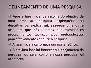 DELINEAMENTO DE UMA PESQUISA 
→ Após a fase inicial de escolha do objetivo de 
uma pesquisa (pesquisa exploratória ou 
descritiva ou explicativa), segue-se uma outra 
fase, em que nós teremos que escolher os 
procedimentos técnicos e/ou metodológicos 
para efetivamente conduzir a pesquisa. 
→ A fase inicial nos fornece um norte teórico. 
→ A próxima fase irá fornecer o planejamento da 
pesquisa, ou seja, como a nossa pesquisa vai 
acontecer. 
 