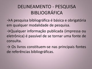 DELINEAMENTO - PESQUISA 
BIBLIOGRÁFICA 
→A pesquisa bibliográfica é básica e obrigatória 
em qualquer modalidade de pesquisa. 
→Qualquer informação publicada (impressa ou 
eletrônica) é passível de se tornar uma fonte de 
consulta. 
→ Os livros constituem-se nas principais fontes 
de referências bibliográficas. 
 