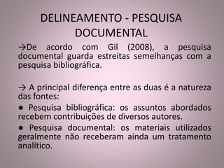 DELINEAMENTO - PESQUISA 
DOCUMENTAL 
→De acordo com Gil (2008), a pesquisa 
documental guarda estreitas semelhanças com a 
pesquisa bibliográfica. 
→ A principal diferença entre as duas é a natureza 
das fontes: 
● Pesquisa bibliográfica: os assuntos abordados 
recebem contribuições de diversos autores. 
● Pesquisa documental: os materiais utilizados 
geralmente não receberam ainda um tratamento 
analítico. 
 