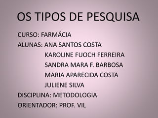 OS TIPOS DE PESQUISA 
CURSO: FARMÁCIA 
ALUNAS: ANA SANTOS COSTA 
KAROLINE FUOCH FERREIRA 
SANDRA MARA F. BARBOSA 
MARIA APARECIDA COSTA 
JULIENE SILVA 
DISCIPLINA: METODOLOGIA 
ORIENTADOR: PROF. VIL 
 