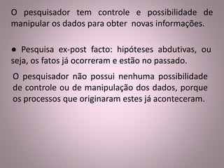 O pesquisador tem controle e possibilidade de 
manipular os dados para obter novas informações. 
● Pesquisa ex-post facto: hipóteses abdutivas, ou 
seja, os fatos já ocorreram e estão no passado. 
O pesquisador não possui nenhuma possibilidade 
de controle ou de manipulação dos dados, porque 
os processos que originaram estes já aconteceram. 
 