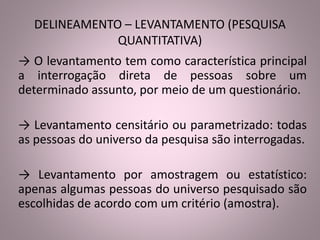 DELINEAMENTO – LEVANTAMENTO (PESQUISA 
QUANTITATIVA) 
→ O levantamento tem como característica principal 
a interrogação direta de pessoas sobre um 
determinado assunto, por meio de um questionário. 
→ Levantamento censitário ou parametrizado: todas 
as pessoas do universo da pesquisa são interrogadas. 
→ Levantamento por amostragem ou estatístico: 
apenas algumas pessoas do universo pesquisado são 
escolhidas de acordo com um critério (amostra). 
 