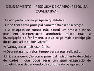 DELINEAMENTO – PESQUISA DE CAMPO (PESQUISA 
QUALITATIVA) 
→ Caso particular da pesquisa qualitativa. 
→ Não tem como principal característica a observação. 
→ A pesquisa de campo não possui um amplo alcance, 
mas em compensação aprofunda muito mais a 
investigação do fenômeno, o que exige mais participação 
do pesquisador na investigação. 
→ Vantagem: é mais econômica. 
→Desvantagens: maior tempo para a sua realização. 
Utiliza a observação como principal instrumento de coleta 
de dados, que pode gerar um grau exagerado de 
subjetividade dependendo da conduta do pesquisador. 
 