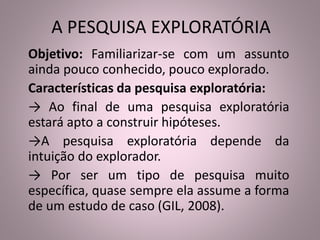 A PESQUISA EXPLORATÓRIA 
Objetivo: Familiarizar-se com um assunto 
ainda pouco conhecido, pouco explorado. 
Características da pesquisa exploratória: 
→ Ao final de uma pesquisa exploratória 
estará apto a construir hipóteses. 
→A pesquisa exploratória depende da 
intuição do explorador. 
→ Por ser um tipo de pesquisa muito 
específica, quase sempre ela assume a forma 
de um estudo de caso (GIL, 2008). 
 