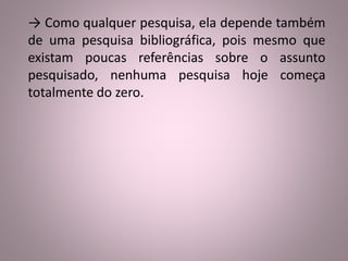 → Como qualquer pesquisa, ela depende também 
de uma pesquisa bibliográfica, pois mesmo que 
existam poucas referências sobre o assunto 
pesquisado, nenhuma pesquisa hoje começa 
totalmente do zero. 
 