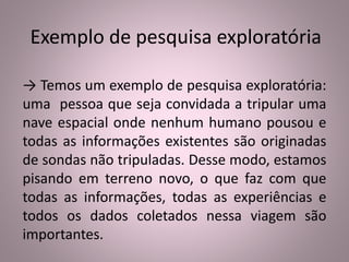 Exemplo de pesquisa exploratória 
→ Temos um exemplo de pesquisa exploratória: 
uma pessoa que seja convidada a tripular uma 
nave espacial onde nenhum humano pousou e 
todas as informações existentes são originadas 
de sondas não tripuladas. Desse modo, estamos 
pisando em terreno novo, o que faz com que 
todas as informações, todas as experiências e 
todos os dados coletados nessa viagem são 
importantes. 
 