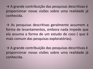 → A grande contribuição das pesquisas descritivas é 
proporcionar novas visões sobre uma realidade já 
conhecida. 
→ As pesquisas descritivas geralmente assumem a 
forma de levantamentos, embora nada impede que 
ela assuma a forma de um estudo de caso ( que é 
mais comum das pesquisas exploratórias). 
→ A grande contribuição das pesquisas descritivas é 
proporcionar novas visões sobre uma realidade já 
conhecida. 
 