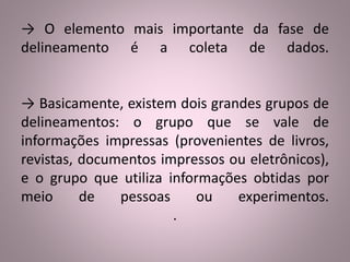 → O elemento mais importante da fase de 
delineamento é a coleta de dados. 
→ Basicamente, existem dois grandes grupos de 
delineamentos: o grupo que se vale de 
informações impressas (provenientes de livros, 
revistas, documentos impressos ou eletrônicos), 
e o grupo que utiliza informações obtidas por 
meio de pessoas ou experimentos. 
. 
 