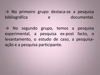 → No primeiro grupo destaca-se a pesquisa 
bibliográfica e documental. 
→ No segundo grupo, temos a pesquisa 
experimental, a pesquisa ex-post facto, o 
levantamento, o estudo de caso, a pesquisa-ação 
e a pesquisa participante. 
 