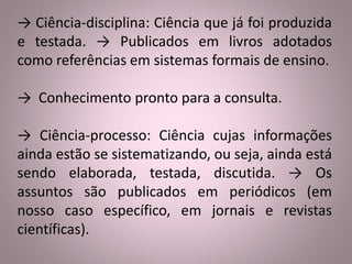 → Ciência-disciplina: Ciência que já foi produzida 
e testada. → Publicados em livros adotados 
como referências em sistemas formais de ensino. 
→ Conhecimento pronto para a consulta. 
→ Ciência-processo: Ciência cujas informações 
ainda estão se sistematizando, ou seja, ainda está 
sendo elaborada, testada, discutida. → Os 
assuntos são publicados em periódicos (em 
nosso caso específico, em jornais e revistas 
científicas). 
 