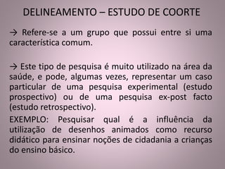DELINEAMENTO – ESTUDO DE COORTE 
→ Refere-se a um grupo que possui entre si uma 
característica comum. 
→ Este tipo de pesquisa é muito utilizado na área da 
saúde, e pode, algumas vezes, representar um caso 
particular de uma pesquisa experimental (estudo 
prospectivo) ou de uma pesquisa ex-post facto 
(estudo retrospectivo). 
EXEMPLO: Pesquisar qual é a influência da 
utilização de desenhos animados como recurso 
didático para ensinar noções de cidadania a crianças 
do ensino básico. 
 