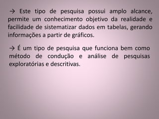 → Este tipo de pesquisa possui amplo alcance, 
permite um conhecimento objetivo da realidade e 
facilidade de sistematizar dados em tabelas, gerando 
informações a partir de gráficos. 
→ É um tipo de pesquisa que funciona bem como 
método de condução e análise de pesquisas 
exploratórias e descritivas. 
 
