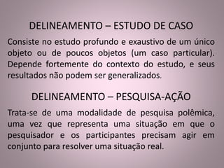 DELINEAMENTO – ESTUDO DE CASO 
Consiste no estudo profundo e exaustivo de um único 
objeto ou de poucos objetos (um caso particular). 
Depende fortemente do contexto do estudo, e seus 
resultados não podem ser generalizados. 
DELINEAMENTO – PESQUISA-AÇÃO 
Trata-se de uma modalidade de pesquisa polêmica, 
uma vez que representa uma situação em que o 
pesquisador e os participantes precisam agir em 
conjunto para resolver uma situação real. 
 