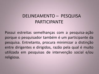 DELINEAMENTO – PESQUISA 
PARTICIPANTE 
Possui estreitas semelhanças com a pesquisa-ação 
porque o pesquisador também é um participante da 
pesquisa. Entretanto, procura minimizar a distinção 
entre dirigentes e dirigidos, razão pela qual é muito 
utilizada em pesquisas de intervenção social e/ou 
religiosa. 
 