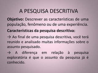 A PESQUISA DESCRITIVA 
Objetivo: Descrever as características de uma 
população, fenômeno ou de uma experiência. 
Características da pesquisa descritiva: 
→ Ao final de uma pesquisa descritiva, você terá 
reunido e analisado muitas informações sobre o 
assunto pesquisado. 
→ A diferença em relação à pesquisa 
exploratória é que o assunto da pesquisa já é 
conhecido. 
 