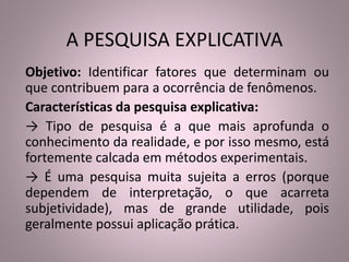 A PESQUISA EXPLICATIVA 
Objetivo: Identificar fatores que determinam ou 
que contribuem para a ocorrência de fenômenos. 
Características da pesquisa explicativa: 
→ Tipo de pesquisa é a que mais aprofunda o 
conhecimento da realidade, e por isso mesmo, está 
fortemente calcada em métodos experimentais. 
→ É uma pesquisa muita sujeita a erros (porque 
dependem de interpretação, o que acarreta 
subjetividade), mas de grande utilidade, pois 
geralmente possui aplicação prática. 
 